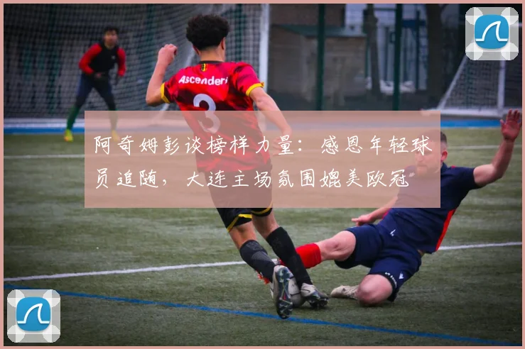 阿奇姆彭谈榜样力量:感恩年轻球员追随,大连主场氛围媲美欧冠
