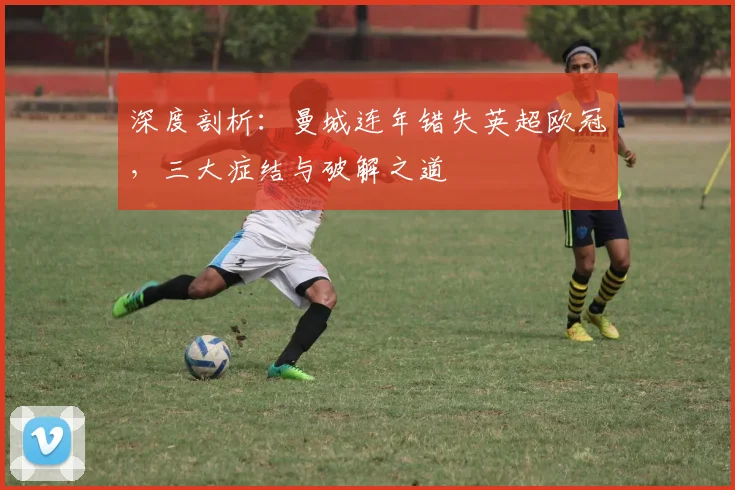 深度剖析：曼城连年错失英超欧冠，三大症结与破解之道