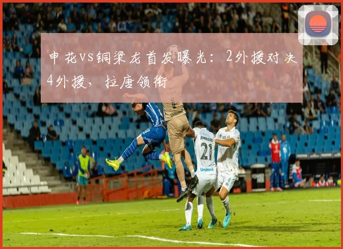 申花vs铜梁龙首发曝光：2外援对决4外援，拉唐领衔
