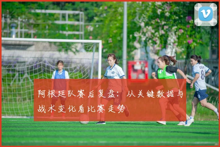 阿根廷队赛后复盘：从关键数据与战术变化看比赛走势