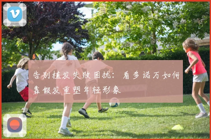 告别植发失败困扰:看多诺万如何靠假发重塑年轻形象