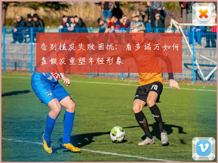 告别植发失败困扰：看多诺万如何靠假发重塑年轻形象
