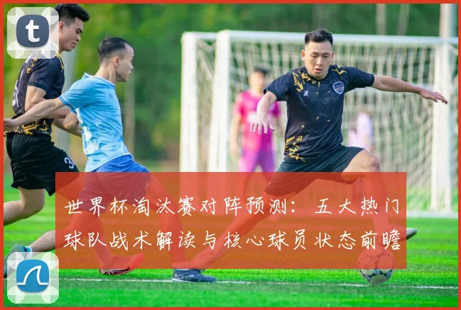 世界杯淘汰赛对阵预测：五大热门球队战术解读与核心球员状态前瞻